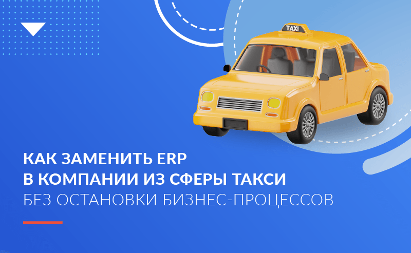 Как заменить ERP в компании из сферы такси без остановки бизнес-процессов