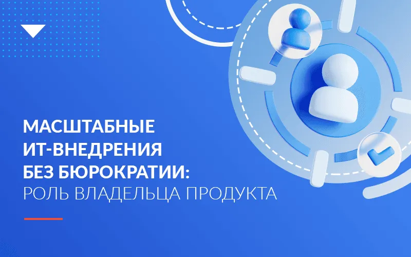 Почему масштабные ИТ-внедрения невозможны без владельца продукта и отказа от бюрократии 
